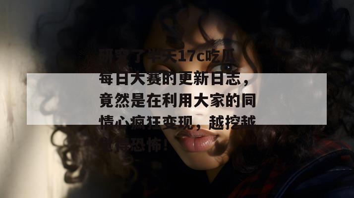 研究了半天17c吃瓜每日大赛的更新日志，竟然是在利用大家的同情心疯狂变现，越挖越觉得恐怖！