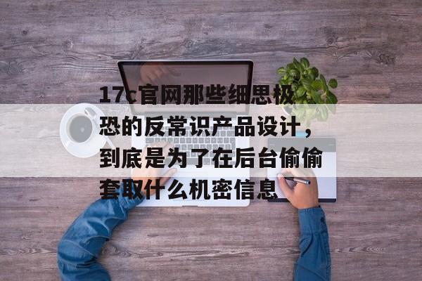 17c官网那些细思极恐的反常识产品设计，到底是为了在后台偷偷套取什么机密信息