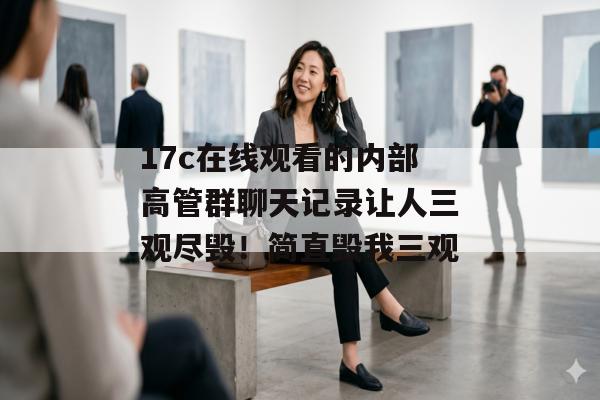 17c在线观看的内部高管群聊天记录让人三观尽毁！简直毁我三观
