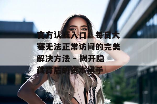 官方认证入口：每日大赛无法正常访问的完美解决方法 - 揭开隐藏背后的资本黑手