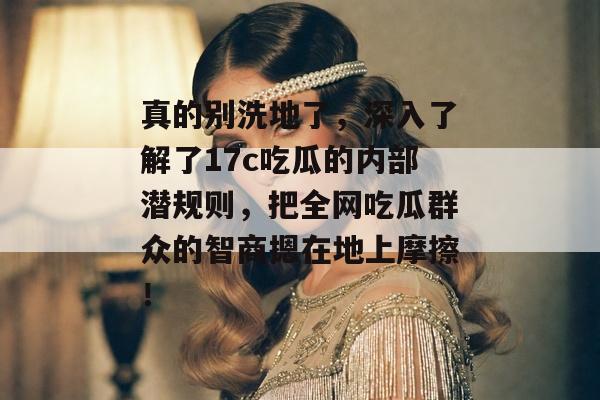真的别洗地了，深入了解了17c吃瓜的内部潜规则，把全网吃瓜群众的智商摁在地上摩擦！