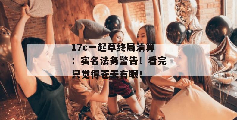 17c一起草终局清算：实名法务警告！看完只觉得苍天有眼！