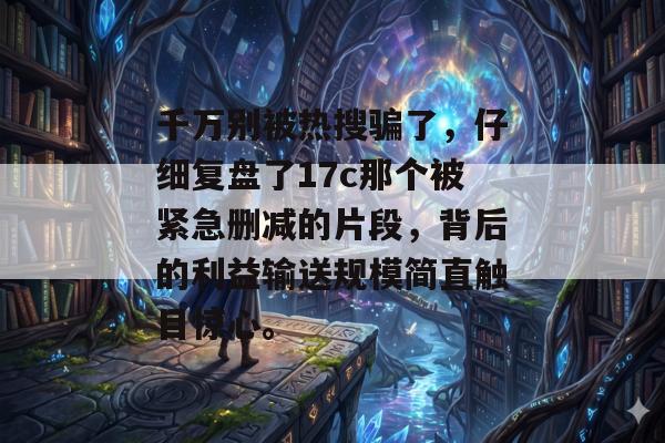 千万别被热搜骗了，仔细复盘了17c那个被紧急删减的片段，背后的利益输送规模简直触目惊心。