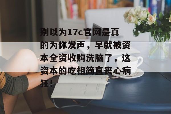 别以为17c官网是真的为你发声，早就被资本全资收购洗脑了，这资本的吃相简直丧心病狂！