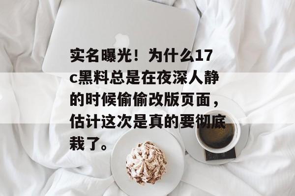 实名曝光！为什么17c黑料总是在夜深人静的时候偷偷改版页面，估计这次是真的要彻底栽了。