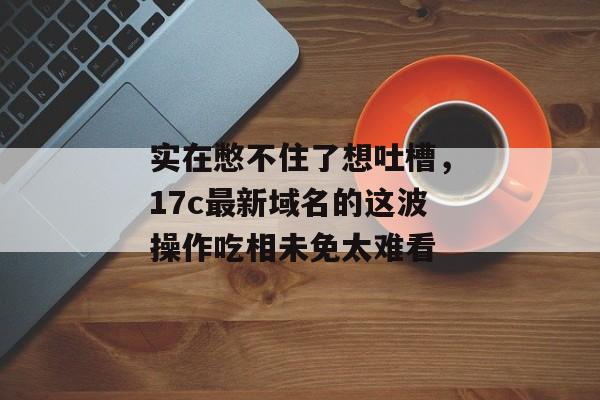 实在憋不住了想吐槽，17c最新域名的这波操作吃相未免太难看