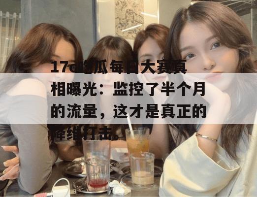 17c吃瓜每日大赛真相曝光：监控了半个月的流量，这才是真正的降维打击。