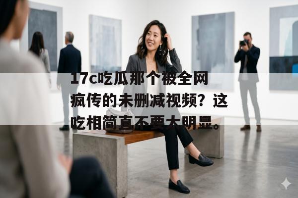 17c吃瓜那个被全网疯传的未删减视频？这吃相简直不要太明显。