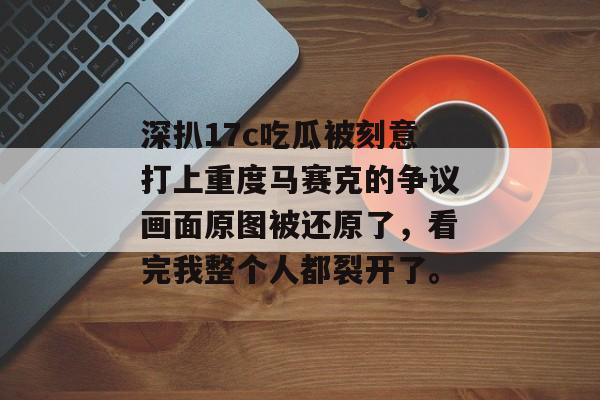 深扒17c吃瓜被刻意打上重度马赛克的争议画面原图被还原了，看完我整个人都裂开了。