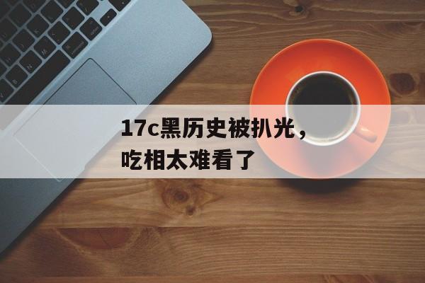 17c黑历史被扒光，吃相太难看了