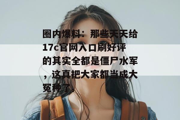 圈内爆料：那些天天给17c官网入口刷好评的其实全都是僵尸水军，这真把大家都当成大冤种了。