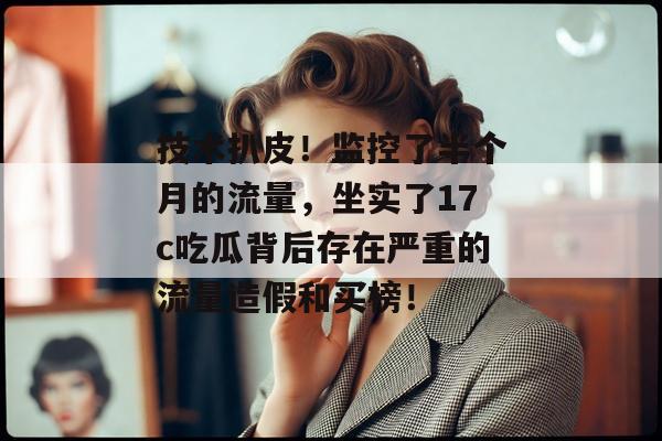 技术扒皮！监控了半个月的流量，坐实了17c吃瓜背后存在严重的流量造假和买榜！