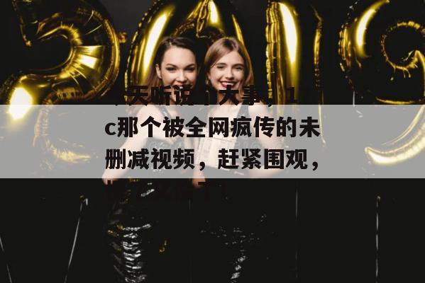 今天听说个大事，17c那个被全网疯传的未删减视频，赶紧围观，慢了又没了！