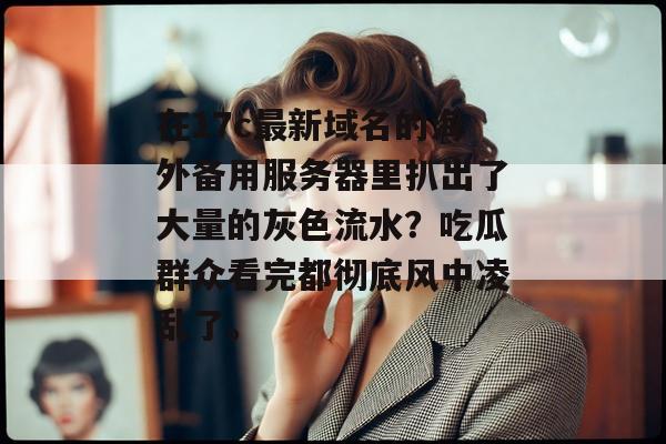 在17c最新域名的海外备用服务器里扒出了大量的灰色流水？吃瓜群众看完都彻底风中凌乱了。