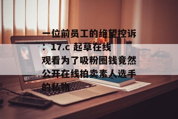 一位前员工的绝望控诉：17.c 起草在线观看为了吸粉圈钱竟然公开在线拍卖素人选手的私物