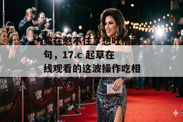 实在憋不住了想吐槽两句，17.c 起草在线观看的这波操作吃相未免太难看