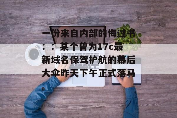 一份来自内部的悔过书：：某个曾为17c最新域名保驾护航的幕后大伞昨天下午正式落马。