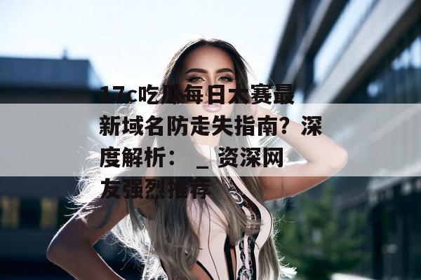 17c吃瓜每日大赛最新域名防走失指南？深度解析： _ 资深网友强烈推荐