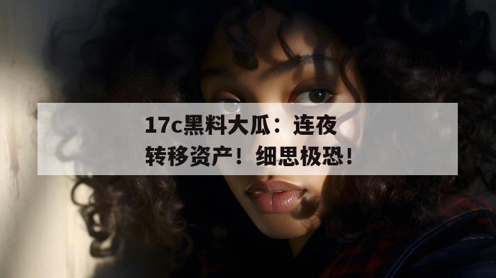 17c黑料大瓜：连夜转移资产！细思极恐！