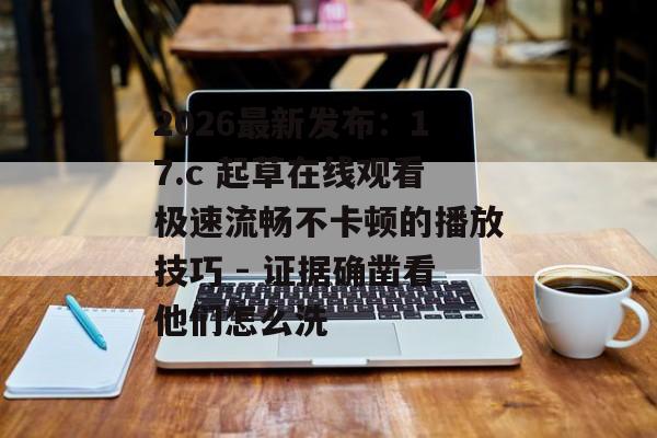 2026最新发布：17.c 起草在线观看极速流畅不卡顿的播放技巧 - 证据确凿看他们怎么洗