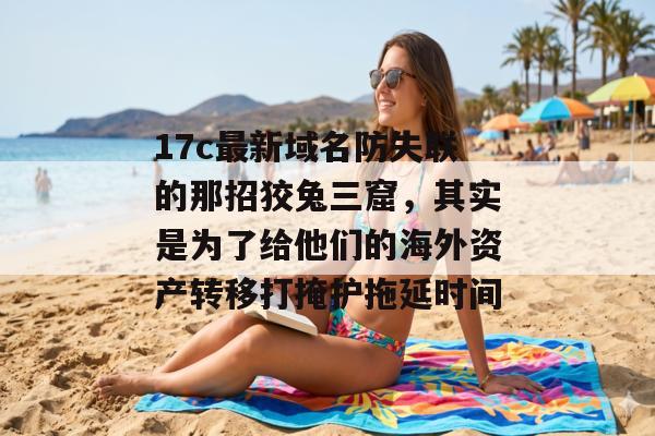 17c最新域名防失联的那招狡兔三窟，其实是为了给他们的海外资产转移打掩护拖延时间