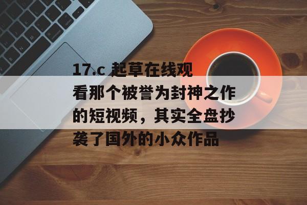 17.c 起草在线观看那个被誉为封神之作的短视频，其实全盘抄袭了国外的小众作品