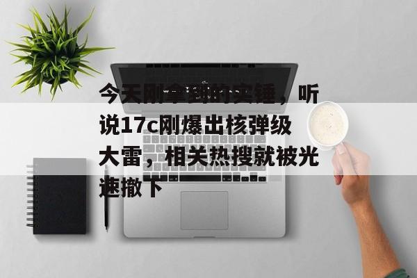 今天刚拿到的实锤，听说17c刚爆出核弹级大雷，相关热搜就被光速撤下