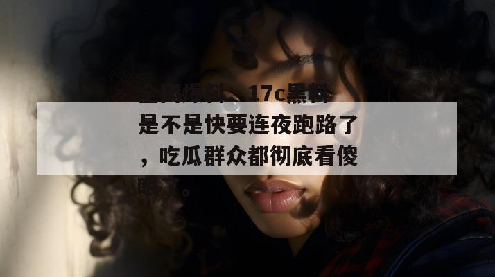全网爆料：17c黑料是不是快要连夜跑路了，吃瓜群众都彻底看傻眼了。