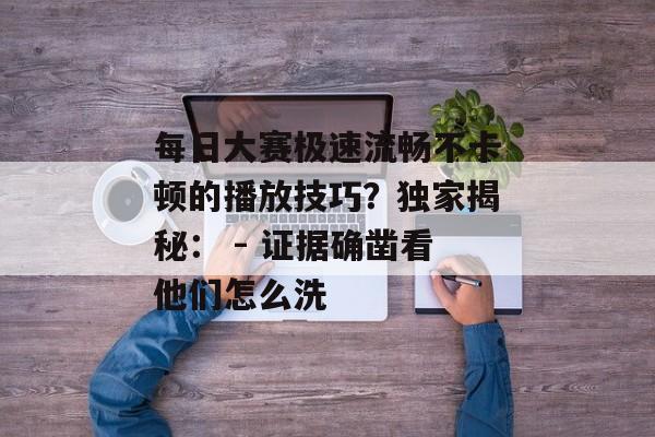每日大赛极速流畅不卡顿的播放技巧？独家揭秘： - 证据确凿看他们怎么洗
