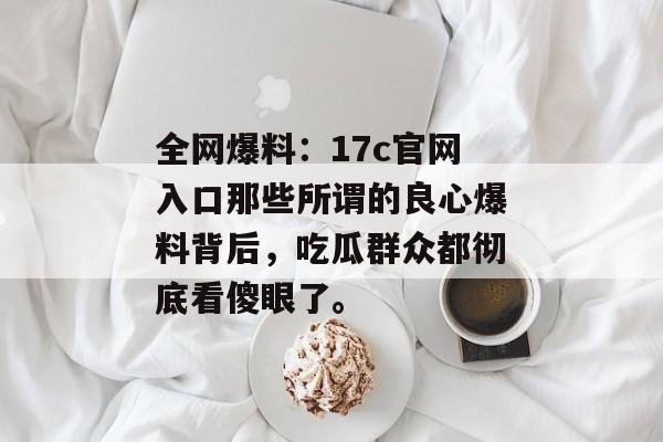 全网爆料：17c官网入口那些所谓的良心爆料背后，吃瓜群众都彻底看傻眼了。
