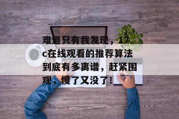 难道只有我发现，17c在线观看的推荐算法到底有多离谱，赶紧围观，慢了又没了！