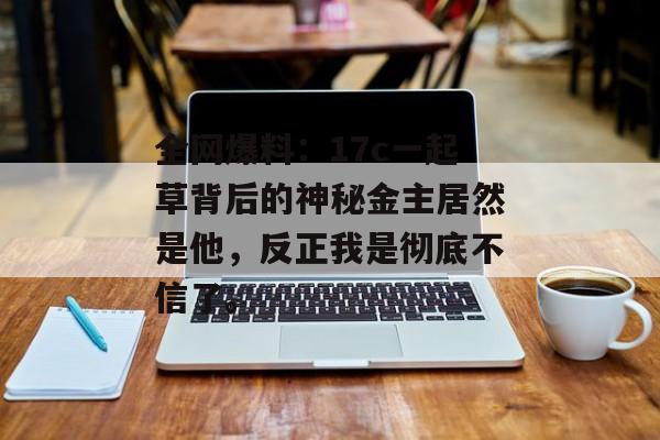 全网爆料：17c一起草背后的神秘金主居然是他，反正我是彻底不信了。