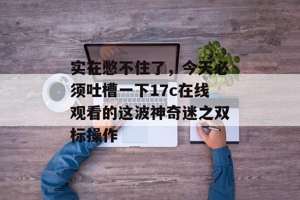 实在憋不住了，今天必须吐槽一下17c在线观看的这波神奇迷之双标操作